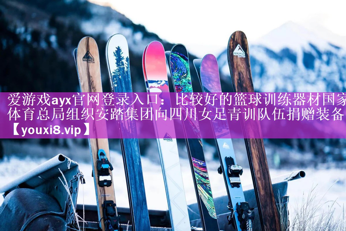 爱游戏ayx官网登录入口：比较好的篮球训练器材国家体育总局组织安踏集团向四川女足青训队伍捐赠装备
