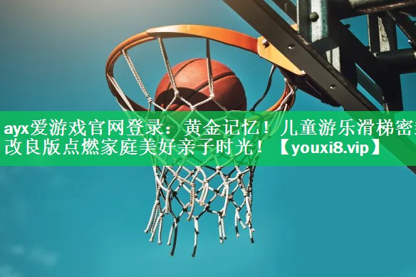 ayx爱游戏官网登录：黄金记忆！儿童游乐滑梯密封改良版点燃家庭美好亲子时光！